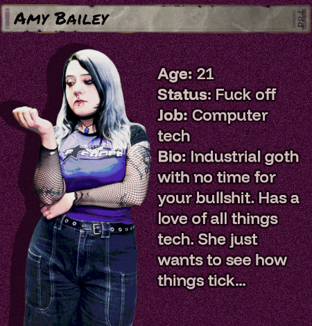 Age: 21 - Status: Fuck off - Job: Computer tech - Bio: Industrial goth with no time for your bullshit. Has a love of all things tech. She just wants to see how things tick... Amy is hiding more than she seems.