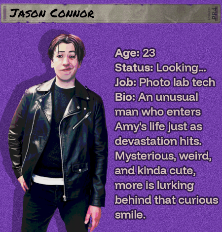 Age: 23 - Status: Looking... - Job: Photo lab tech  - Bio: An unusual man who enters Amy's life just as devastation hits. Mysterious, weird, and kinda cute, more is lurking behind that curious smile. He'll find you. He'll taste you.