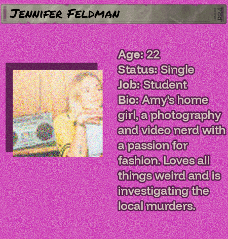 Age: 22- Status: Single - Job: Student - Bio: Amy's home girl, a photography and video nerd with a passion for fashion. Loves all things weird and is investigating the local murders. She would be a beautiful butterfly.