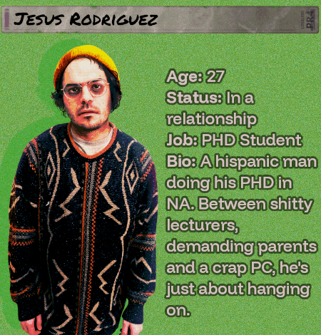 Age: 27 - Status: In a relationship - Job: PHD Student - Bio: A hispanic man doing his PHD in NA. Between shitty lecturers, demanding parents and a crap PC, he's just about hanging on. His friend will miss him.