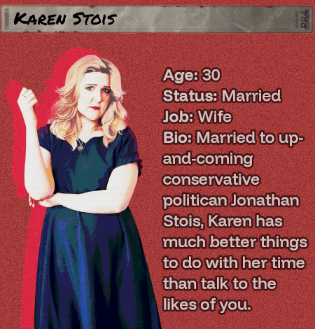 Age: 30 - Status: Married - Job: Wife - Bio: Married to up-and-coming conservative politican Jonathan Stois, Karen has much better things to do with her time than talk to the likes of you. She'll have her day.