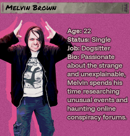 Age: 22 - Status: Single - Job: Dogsitter - Bio: Passionate about the strange and unexplainable, Melvin spends his time researching unusual events and haunting online conspiracy forums. He should be careful.