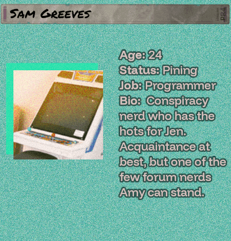 Sam Greeves - Age: 24 - Status: Pining - Job: Programmer - Bio:  Conspiracy nerd who has the hots for Jen. Acquaintance at best, but one of the few forum nerds Amy can stand. He will never win.